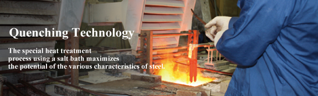 Quenching Technology　The special heat treatment process using a salt bath maximizes the potential of the various characteristics of steel. 