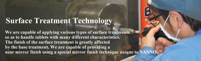 Surface Treatment Technology We are capable of applying various types of surface treatments so as to handle tablets with many different characteristics. The finish of the surface treatment is greatly affected by the base treatment. We are capable of providing a near mirror finish using a special mirror finish technique unique to NANNO. 